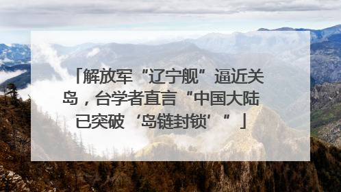 解放军“辽宁舰”逼近关岛，台学者直言“中国大陆已突破‘岛链封锁’”
