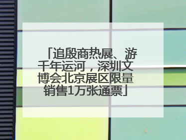追殷商热展、游千年运河，深圳文博会北京展区限量销售1万张通票