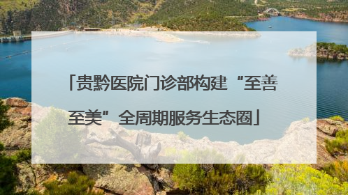 贵黔医院门诊部构建“至善至美”全周期服务生态圈