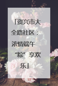 资兴市大全路社区：浓情端午 “粽”享欢乐