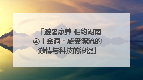 避暑康养 相约湖南④丨金洞：感受漂流的激情与科技的浪漫