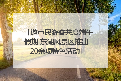 邀市民游客共度端午假期 东湖风景区推出20余项特色活动