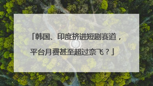 韩国、印度挤进短剧赛道，平台月费甚至超过奈飞？