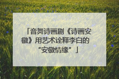 音舞诗画剧《诗画安徽》用艺术诠释李白的 “安徽情缘”