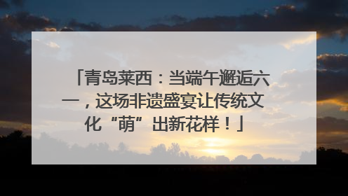 青岛莱西：当端午邂逅六一，这场非遗盛宴让传统文化“萌”出新花样！