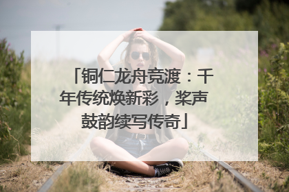 铜仁龙舟竞渡：千年传统焕新彩，桨声鼓韵续写传奇