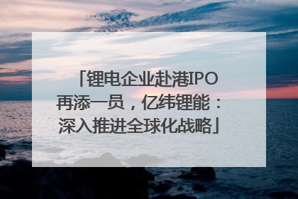 锂电企业赴港IPO再添一员，亿纬锂能：深入推进全球化战略