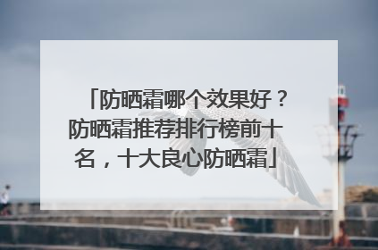 防晒霜哪个效果好？防晒霜推荐排行榜前十名，十大良心防晒霜