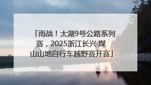 雨战！太湖9号公路系列赛，2025浙江长兴·煤山山地自行车越野赛开赛