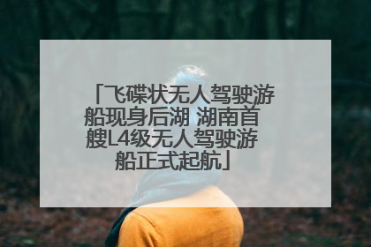 飞碟状无人驾驶游船现身后湖 湖南首艘L4级无人驾驶游船正式起航