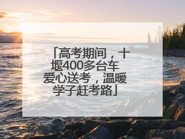 高考期间，十堰400多台车爱心送考，温暖学子赶考路