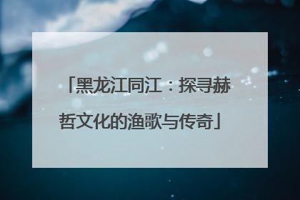 黑龙江同江：探寻赫哲文化的渔歌与传奇