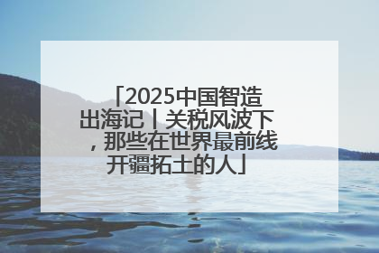 2025中国智造出海记丨关税风波下，那些在世界最前线开疆拓土的人