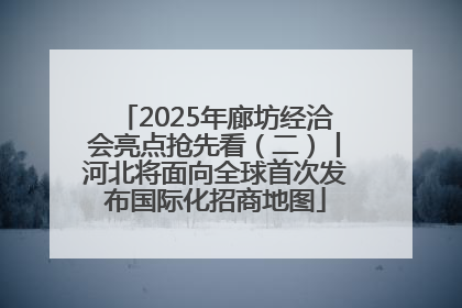 2025年廊坊经洽会亮点抢先看（二）丨河北将面向全球首次发布国际化招商地图