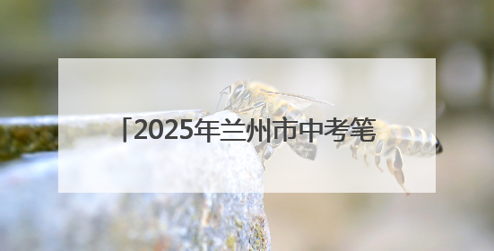 2025年兰州市中考笔试落幕 3.9万九年级考生完成“人生首考”