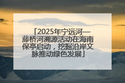 2025年宁远河—藤桥河溯源活动在海南保亭启动，挖掘沿岸文脉推动绿色发展