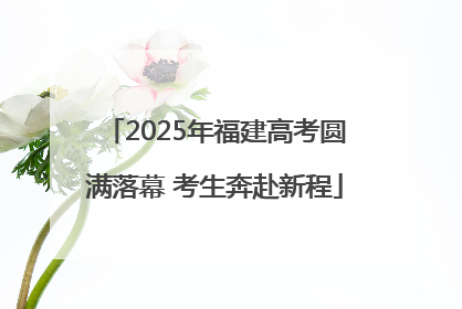 2025年福建高考圆满落幕 考生奔赴新程