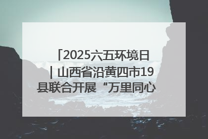 2025六五环境日｜山西省沿黄四市19县联合开展“万里同心，共护黄河”环保志愿者助力一泓清水入黄河公益活动