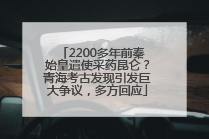 2200多年前秦始皇遣使采药昆仑？青海考古发现引发巨大争议，多方回应
