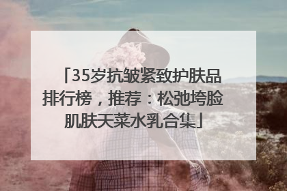 35岁抗皱紧致护肤品排行榜，推荐：松弛垮脸肌肤天菜水乳合集
