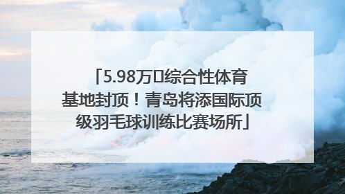 5.98万㎡综合性体育基地封顶！青岛将添国际顶级羽毛球训练比赛场所