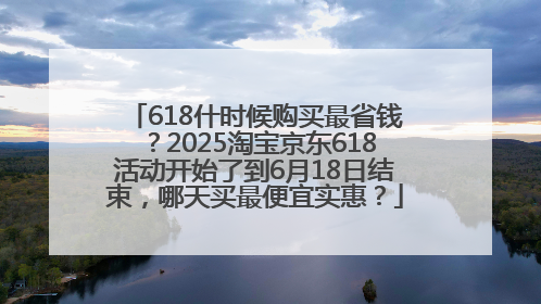 618什时候购买最省钱？2025淘宝京东618活动开始了到6月18日结束，哪天买最便宜实惠？