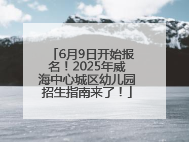 6月9日开始报名！2025年威海中心城区幼儿园招生指南来了！